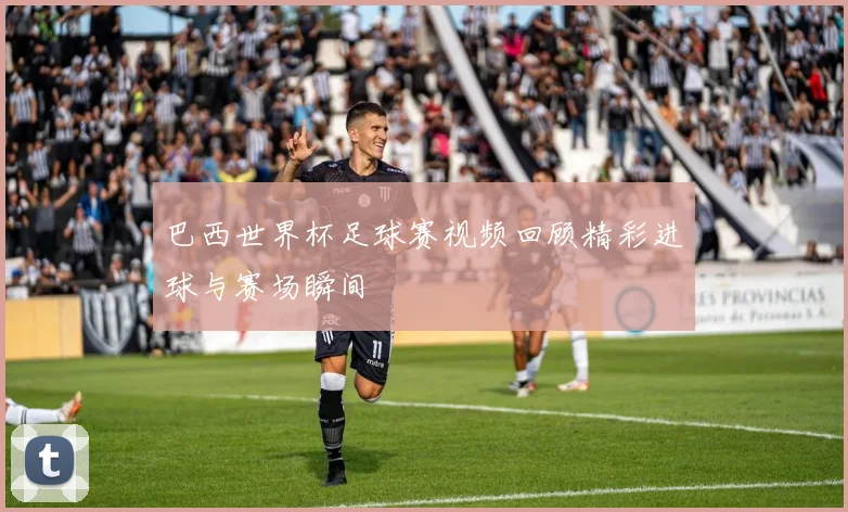 巴西世界杯足球赛视频回顾精彩进球与赛场瞬间