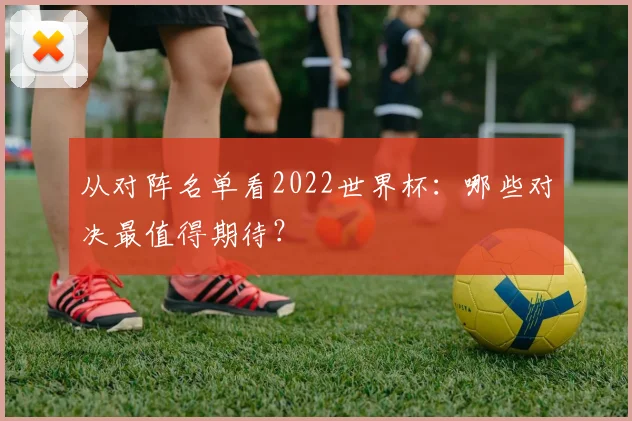从对阵名单看2022世界杯：哪些对决最值得期待？